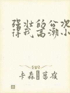 强壮的公次次弄得我高潮小说