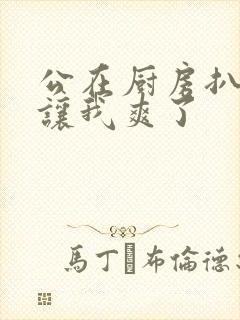 公在厨房扒开腿让我爽了