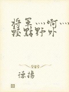 将军灬啊灬啊灬轻点野外