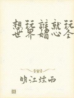 想玩谁就玩谁的世界媚心全文阅读