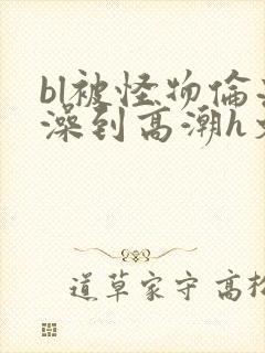 bl被怪物伦流澡到高潮h文