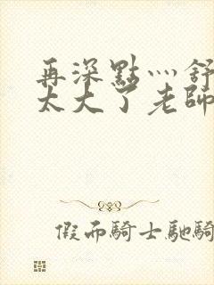 再深点灬舒服灬太大了老师