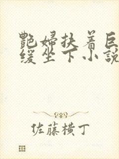 艳妇扶着巨龙缓缓坐下小说