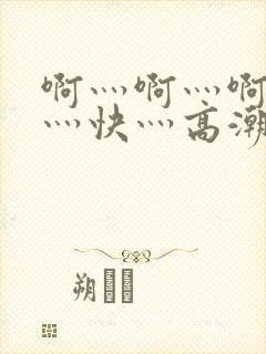 啊灬啊灬啊灬啊灬快灬高潮