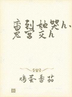 脔到她哭h小白兔宫交h