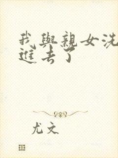 我与亲女洗澡时进去了