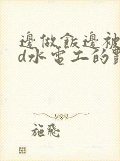 边做饭边被躁bd水电工的艳遇