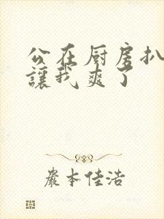 公在厨房扒开腿让我爽了