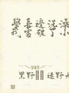 学长边洗澡边把我处破了小说