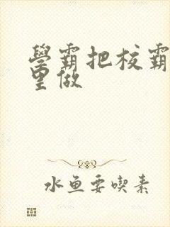 学霸把校霸往死里做