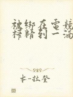 被绑在电竞椅上榨精到一滴不剩