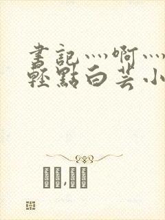 书记灬啊灬啊灬轻点白芸小说