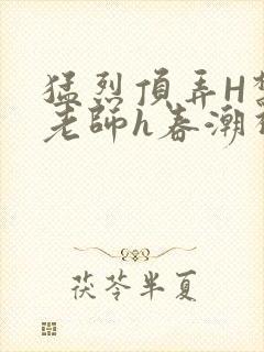 猛烈顶弄H禁欲老师h春潮视频