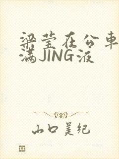 梁莹在公车被灌满JING液