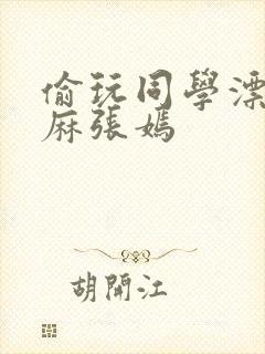 偷玩同学漂亮麻麻张嫣