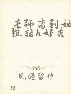 老师脔到她哭h粗话h好爽