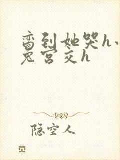 脔到她哭h小白兔宫交h