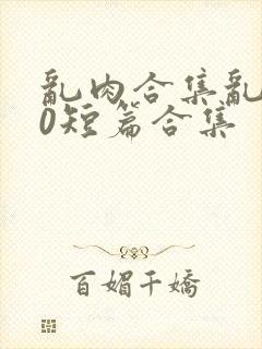 乱肉合集乱500短篇合集