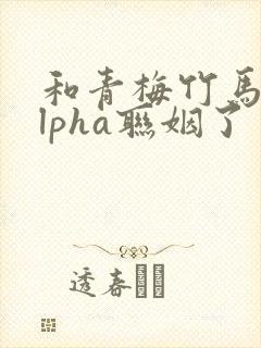 和青梅竹马的alpha联姻了 笔趣阁