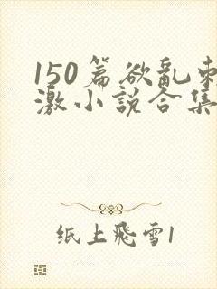 150篇欲乱刺激小说合集