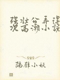 强壮公弄得我次次高潮小说