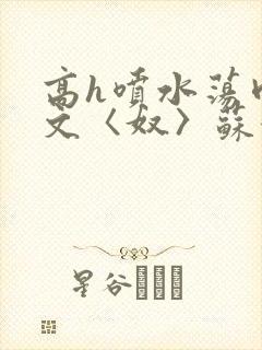 高h喷水荡肉欲文〈奴〉苏妖精