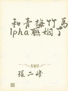 和青梅竹马的alpha联姻了 笔趣阁