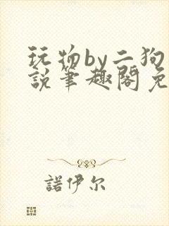 玩物by二狗小说笔趣阁免费阅读