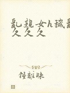 乱亲女h秽乱长久久久