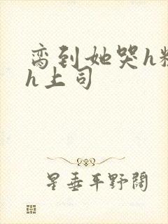 脔到她哭h粗话h上司