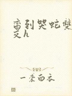 脔到哭蛇双根宫交h