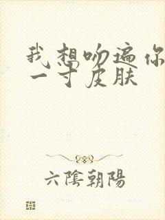 我想吻遍你的每一寸皮肤