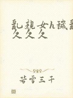 乱亲女h秽乱长久久久