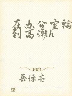 在办公室轮流澡到高潮h