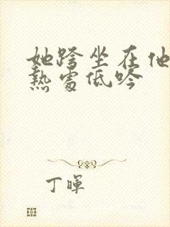 她跨坐在他的炽热处低吟