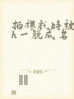 拍裸戏时被c了h一脱成名