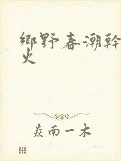 乡野春潮干柴烈火