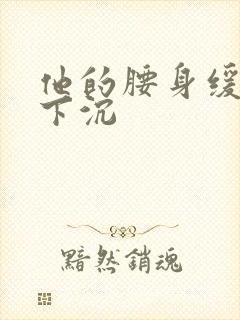 他的腰身缓慢的下沉