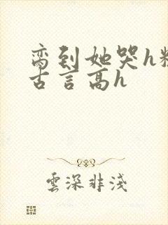 脔到她哭h粗话古言高h