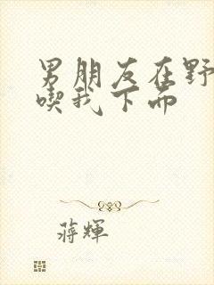 男朋友在野外猛吃我下面