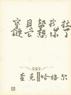 宝贝帮我拉开拉链它想你了视频