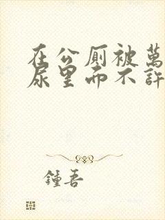 在公厕被万人C尿里面不许漏出来