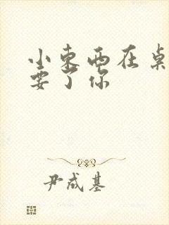 小东西在桌子上要了你