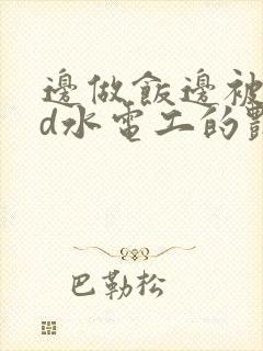 边做饭边被躁bd水电工的艳遇