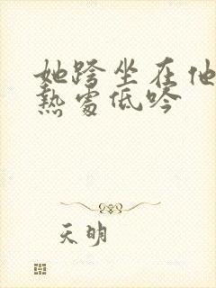 她跨坐在他的炽热处低吟