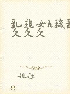 乱亲女h秽乱长久久久