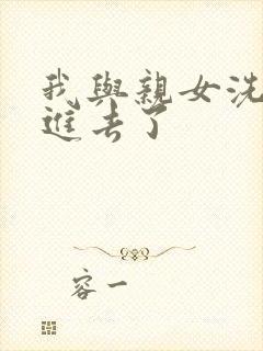 我与亲女洗澡时进去了