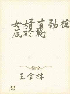 女婿有劲枪枪到底于飞