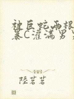 被巨蛇两根强制暴C灌满男男漫画