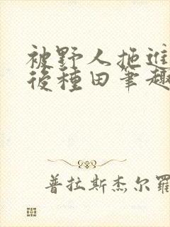 被野人拖进山洞后种田笔趣阁